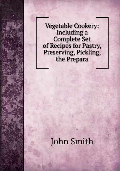 Обложка книги Vegetable Cookery: Including a Complete Set of Recipes for Pastry, Preserving, Pickling, the Prepara, John Smith