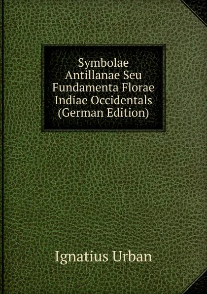 Обложка книги Symbolae Antillanae Seu Fundamenta Florae Indiae Occidentals (German Edition), Ignatius Urban