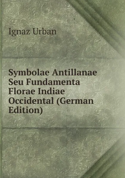 Обложка книги Symbolae Antillanae Seu Fundamenta Florae Indiae Occidental (German Edition), Ignaz Urban