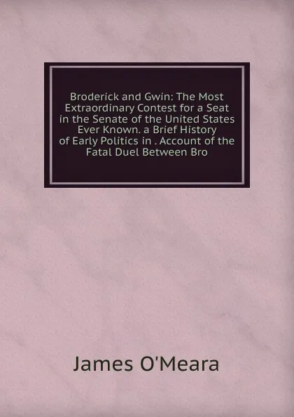 Обложка книги Broderick and Gwin: The Most Extraordinary Contest for a Seat in the Senate of the United States Ever Known. a Brief History of Early Politics in . Account of the Fatal Duel Between Bro, James O'Meara