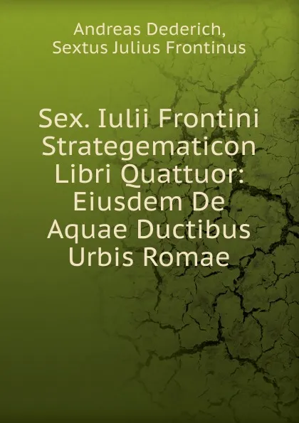 Обложка книги Sex. Iulii Frontini Strategematicon Libri Quattuor: Eiusdem De Aquae Ductibus Urbis Romae, Andreas Dederich, Sextus Julius Frontinus