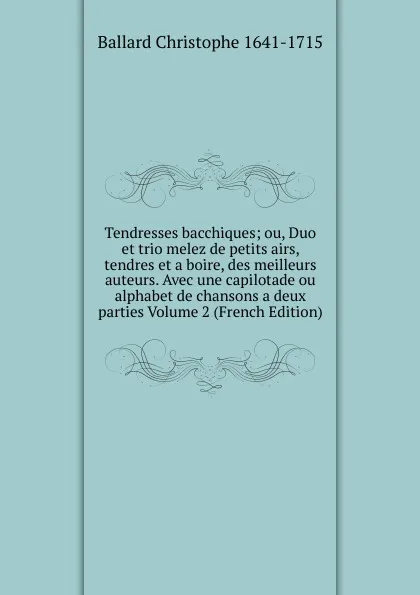 Обложка книги Tendresses bacchiques; ou, Duo et trio melez de petits airs, tendres et a boire, des meilleurs auteurs. Avec une capilotade ou alphabet de chansons a deux parties Volume 2 (French Edition), Ballard Christophe 1641-1715
