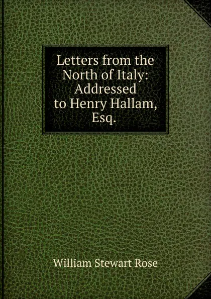 Обложка книги Letters from the North of Italy: Addressed to Henry Hallam, Esq. ., William Stewart Rose