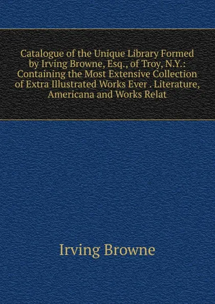 Обложка книги Catalogue of the Unique Library Formed by Irving Browne, Esq., of Troy, N.Y.: Containing the Most Extensive Collection of Extra Illustrated Works Ever . Literature, Americana and Works Relat, Browne Irving