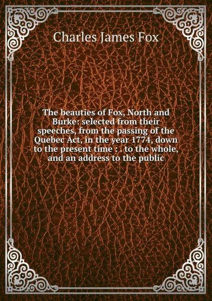 Обложка книги The beauties of Fox, North and Burke: selected from their speeches, from the passing of the Quebec Act, in the year 1774, down to the present time : . to the whole, and an address to the public, Fox Charles James