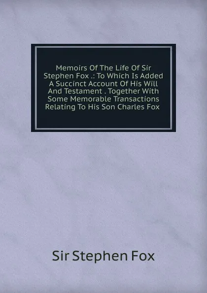 Обложка книги Memoirs Of The Life Of Sir Stephen Fox .: To Which Is Added A Succinct Account Of His Will And Testament . Together With Some Memorable Transactions Relating To His Son Charles Fox ., Sir Stephen Fox