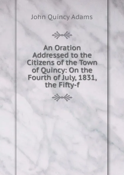 Обложка книги An Oration Addressed to the Citizens of the Town of Quincy: On the Fourth of July, 1831, the Fifty-f, Adams John Quincy