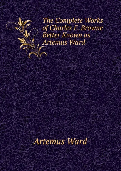 Обложка книги The Complete Works of Charles F. Browne Better Known as Artemus Ward, Artemus Ward