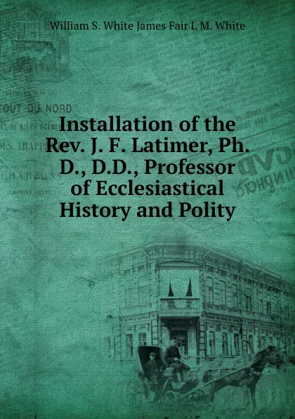 Обложка книги Installation of the Rev. J. F. Latimer, Ph. D., D.D., Professor of Ecclesiastical History and Polity, William S. White James Fair L M. White