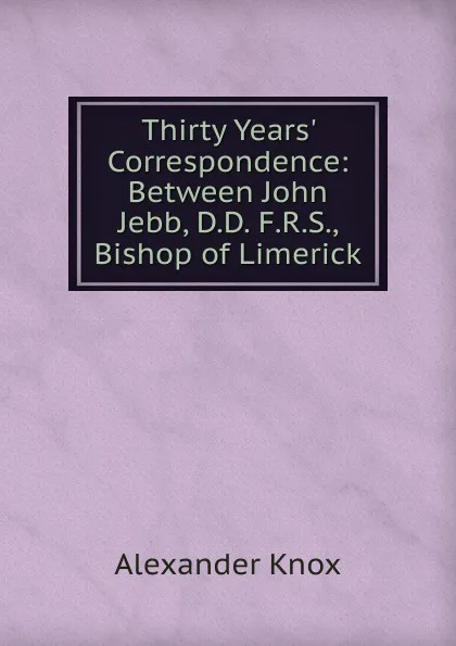 Обложка книги Thirty Years. Correspondence: Between John Jebb, D.D. F.R.S., Bishop of Limerick, Alexander Knox