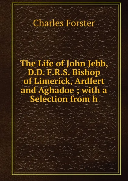 Обложка книги The Life of John Jebb, D.D. F.R.S. Bishop of Limerick, Ardfert and Aghadoe ; with a Selection from h, Charles Forster