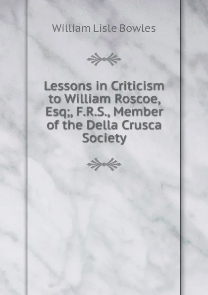 Обложка книги Lessons in Criticism to William Roscoe, Esq;, F.R.S., Member of the Della Crusca Society, William Lisle Bowles