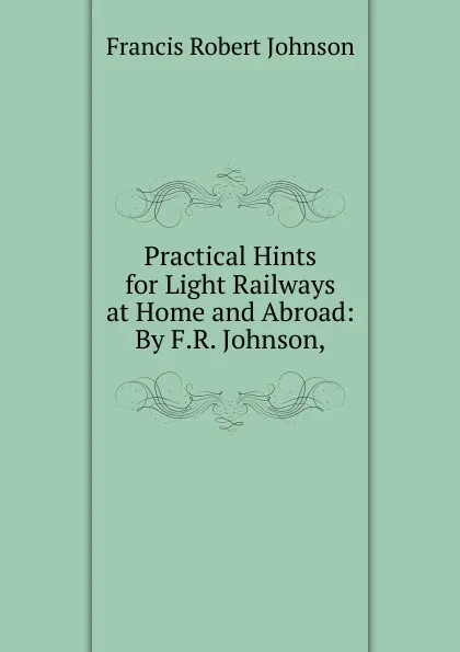 Обложка книги Practical Hints for Light Railways at Home and Abroad: By F.R. Johnson,, Francis Robert Johnson