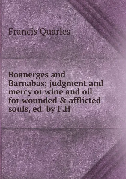 Обложка книги Boanerges and Barnabas; judgment and mercy or wine and oil for wounded . afflicted souls, ed. by F.H, Francis Quarles