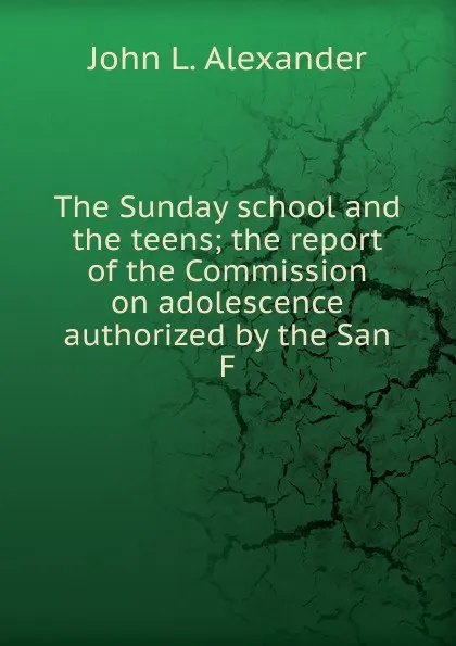 Обложка книги The Sunday school and the teens; the report of the Commission on adolescence authorized by the San F, John L. Alexander