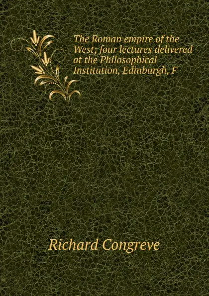 Обложка книги The Roman empire of the West; four lectures delivered at the Philosophical Institution, Edinburgh, F, Richard Congreve