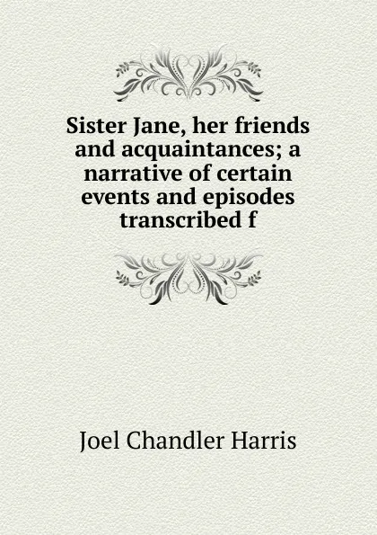 Обложка книги Sister Jane, her friends and acquaintances; a narrative of certain events and episodes transcribed f, Joel Chandler Harris