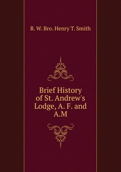 Обложка книги Brief History of St. Andrew.s Lodge, A. F. and A.M., R. W. Bro. Henry T. Smith