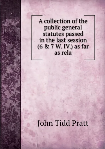 Обложка книги A collection of the public general statutes passed in the last session (6 . 7 W. IV.) as far as rela, John Tidd Pratt