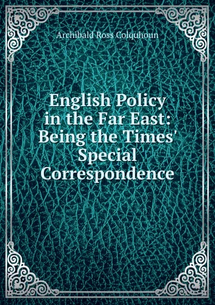 Обложка книги English Policy in the Far East: Being the Times. Special Correspondence, Archibald R. Colquhoun