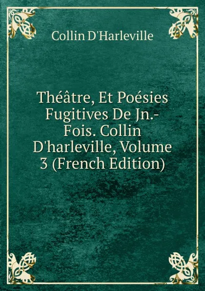 Обложка книги Theatre, Et Poesies Fugitives De Jn.-Fois. Collin D.harleville, Volume 3 (French Edition), Collin d'Harleville