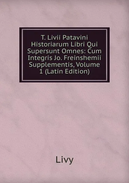 Обложка книги T. Livii Patavini Historiarum Libri Qui Supersunt Omnes: Cum Integris Jo. Freinshemii Supplementis, Volume 1 (Latin Edition), Titi Livi