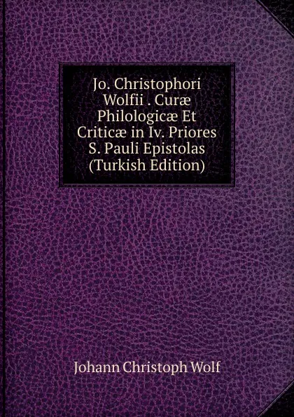 Обложка книги Jo. Christophori Wolfii . Curae Philologicae Et Criticae in Iv. Priores S. Pauli Epistolas (Turkish Edition), Johann Christoph Wolf