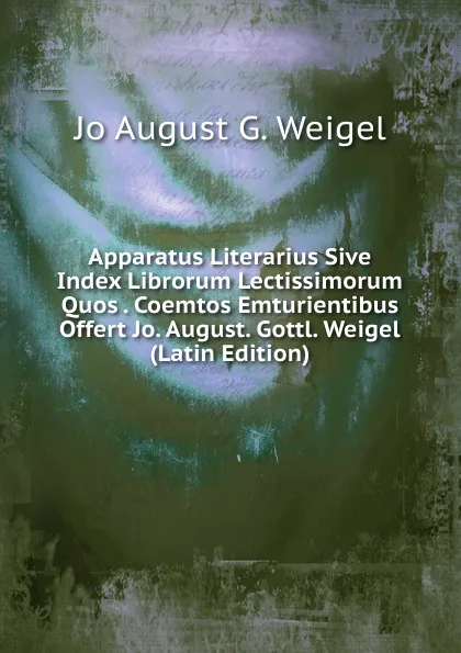 Обложка книги Apparatus Literarius Sive Index Librorum Lectissimorum Quos . Coemtos Emturientibus Offert Jo. August. Gottl. Weigel (Latin Edition), Jo August G. Weigel