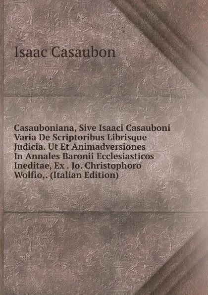 Обложка книги Casauboniana, Sive Isaaci Casauboni Varia De Scriptoribus Librisque Judicia. Ut Et Animadversiones In Annales Baronii Ecclesiasticos Ineditae, Ex . Jo. Christophoro Wolfio,. (Italian Edition), Isaac Casaubon