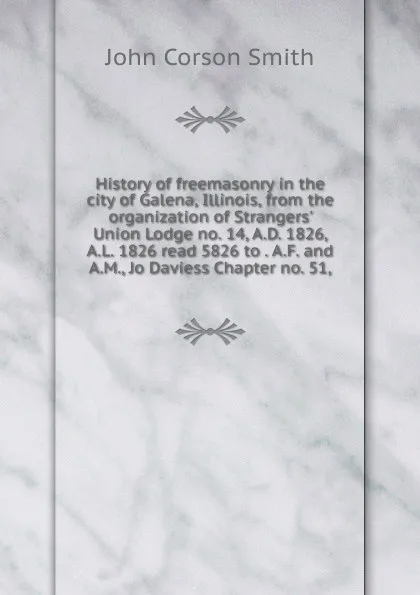Обложка книги History of freemasonry in the city of Galena, Illinois, from the organization of Strangers. Union Lodge no. 14, A.D. 1826, A.L. 1826 read 5826 to . A.F. and A.M., Jo Daviess Chapter no. 51,, John Corson Smith