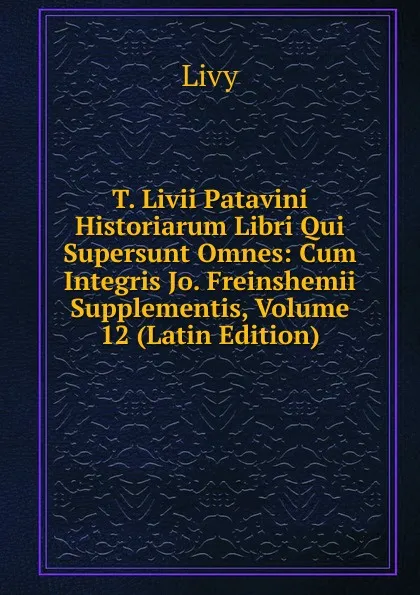 Обложка книги T. Livii Patavini Historiarum Libri Qui Supersunt Omnes: Cum Integris Jo. Freinshemii Supplementis, Volume 12 (Latin Edition), Titi Livi