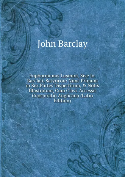 Обложка книги Euphormionis Lusinini, Sive Jo. Barclaii, Satyricon: Nunc Primum in Sex Partes Dispertitum, . Notis Illustratum, Cum Clavi. Accessit Conspiratio Anglicana (Latin Edition), John Barclay