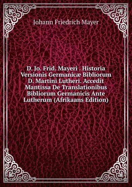 Обложка книги D. Jo. Frid. Mayeri . Historia Versionis Germanicae Bibliorum D. Martini Lutheri. Accedit Mantissa De Translationibus Bibliorum Germanicis Ante Lutherum (Afrikaans Edition), Johann Friedrich Mayer