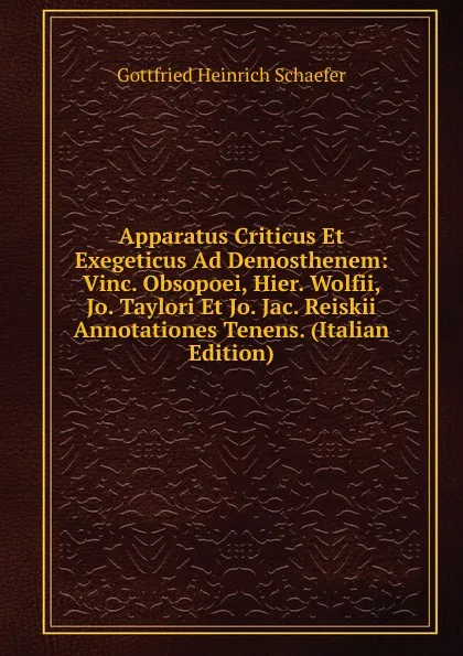 Обложка книги Apparatus Criticus Et Exegeticus Ad Demosthenem: Vinc. Obsopoei, Hier. Wolfii, Jo. Taylori Et Jo. Jac. Reiskii Annotationes Tenens. (Italian Edition), Gottfried Heinrich Schaefer