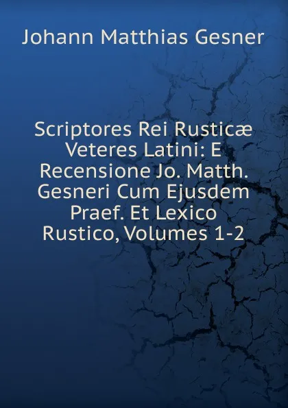 Обложка книги Scriptores Rei Rusticae Veteres Latini: E Recensione Jo. Matth. Gesneri Cum Ejusdem Praef. Et Lexico Rustico, Volumes 1-2, Johann Matthias Gesner