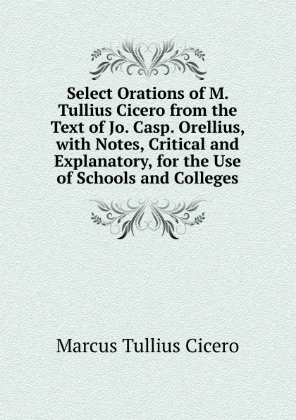 Обложка книги Select Orations of M. Tullius Cicero from the Text of Jo. Casp. Orellius, with Notes, Critical and Explanatory, for the Use of Schools and Colleges, Marcus Tullius Cicero