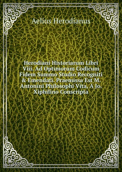 Обложка книги Herodiani Historiarum Libri Viii. Ad Optimorum Codicum Fidem Summo Studio Recogniti . Emendati. Praemissa Est M. Antonini Philosophi Vita, A Jo. Xiphilino Conscripta, Aelius Herodianus