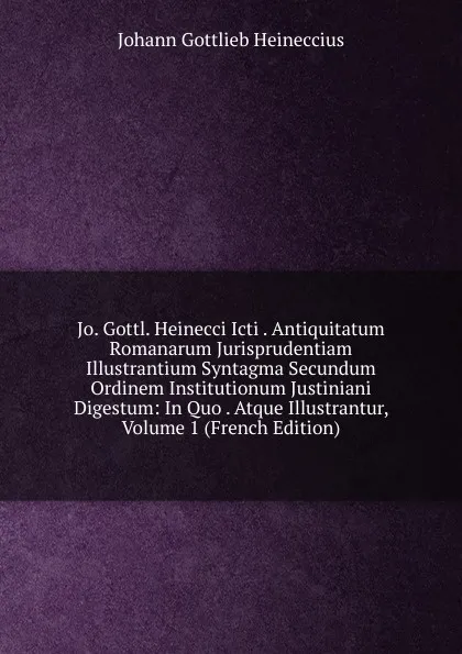 Обложка книги Jo. Gottl. Heinecci Icti . Antiquitatum Romanarum Jurisprudentiam Illustrantium Syntagma Secundum Ordinem Institutionum Justiniani Digestum: In Quo . Atque Illustrantur, Volume 1 (French Edition), Johann Gottlieb Heineccius