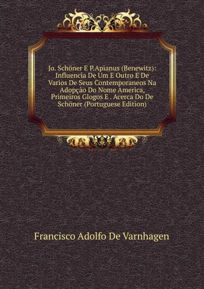 Обложка книги Jo. Schoner E P.Apianus (Benewitz): Influencia De Um E Outro E De Varios De Seus Contemporaneos Na Adopcao Do Nome America, Primeiros Glogos E . Acerca Do De Schoner (Portuguese Edition), Francisco Adolfo de Varnhagen