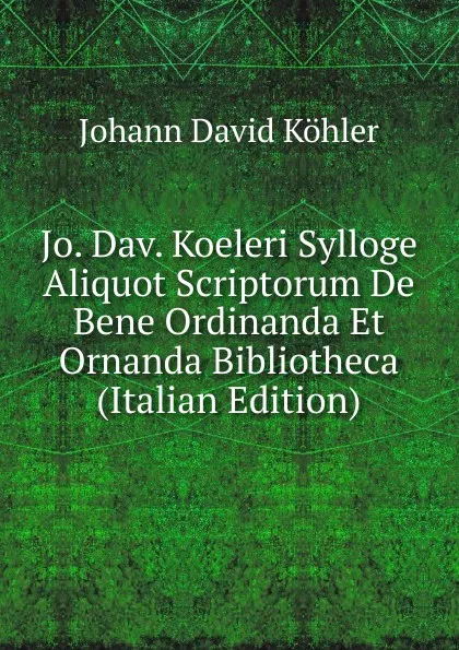 Обложка книги Jo. Dav. Koeleri Sylloge Aliquot Scriptorum De Bene Ordinanda Et Ornanda Bibliotheca (Italian Edition), Johann David Köhler