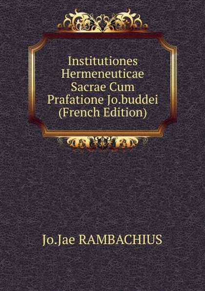 Обложка книги Institutiones Hermeneuticae Sacrae Cum Prafatione Jo.buddei (French Edition), Jo.Jae RAMBACHIUS