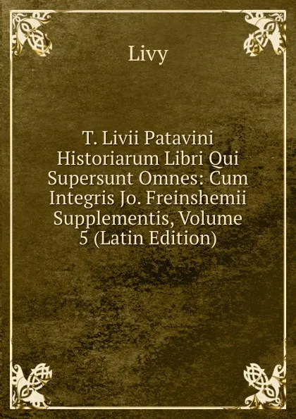 Обложка книги T. Livii Patavini Historiarum Libri Qui Supersunt Omnes: Cum Integris Jo. Freinshemii Supplementis, Volume 5 (Latin Edition), Titi Livi