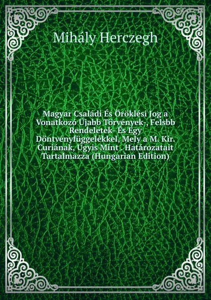 Обложка книги Magyar Csaladi Es Oroklesi Jog a Vonatkozo Ujabb Torvenyek-, Felsbb Rendeletek- Es Egy Dontvenyfuggelekkel, Mely a M. Kir. Curianak, Ugyis Mint . Hatarozatait Tartalmazza (Hungarian Edition), Mihály Herczegh