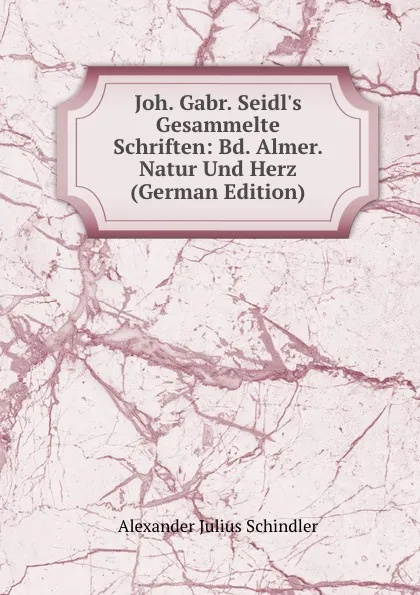 Обложка книги Joh. Gabr. Seidl.s Gesammelte Schriften: Bd. Almer. Natur Und Herz (German Edition), Alexander Julius Schindler