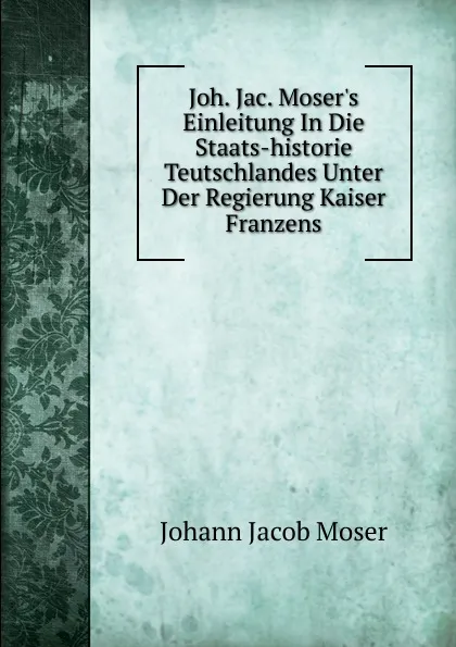 Обложка книги Joh. Jac. Moser.s Einleitung In Die Staats-historie Teutschlandes Unter Der Regierung Kaiser Franzens, Johann Jacob Moser