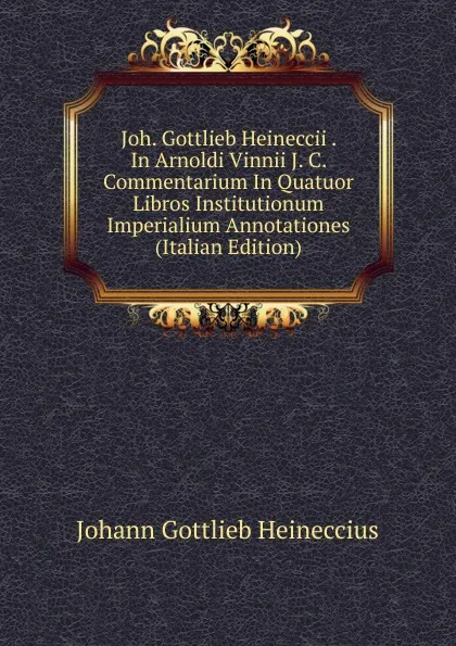 Обложка книги Joh. Gottlieb Heineccii . In Arnoldi Vinnii J. C. Commentarium In Quatuor Libros Institutionum Imperialium Annotationes (Italian Edition), Johann Gottlieb Heineccius