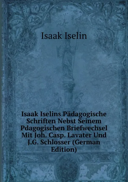 Обложка книги Isaak Iselins Padagogische Schriften Nebst Seinem Pdagogischen Briefwechsel Mit Joh. Casp. Lavater Und J.G. Schlosser (German Edition), Isaak Iselin