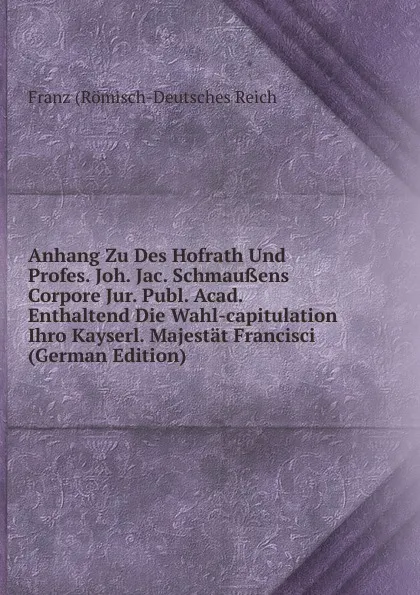 Обложка книги Anhang Zu Des Hofrath Und Profes. Joh. Jac. Schmaussens Corpore Jur. Publ. Acad. Enthaltend Die Wahl-capitulation Ihro Kayserl. Majestat Francisci (German Edition), Franz (Römisch-Deutsches Reich