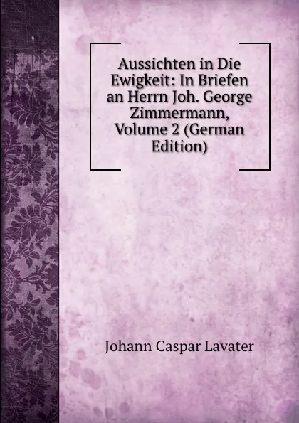 Обложка книги Aussichten in Die Ewigkeit: In Briefen an Herrn Joh. George Zimmermann, Volume 2 (German Edition), J. C. Lavater