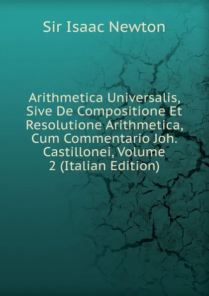 Обложка книги Arithmetica Universalis, Sive De Compositione Et Resolutione Arithmetica, Cum Commentario Joh. Castillonei, Volume 2 (Italian Edition), I. Newton